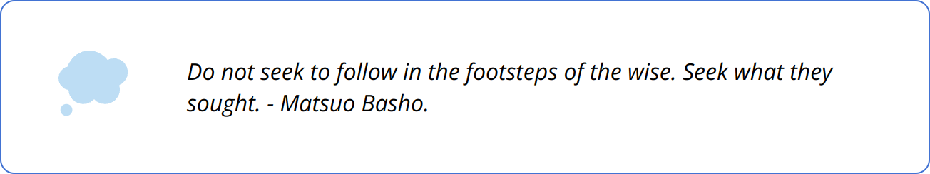 Quote - Do not seek to follow in the footsteps of the wise. Seek what they sought. - Matsuo Basho.